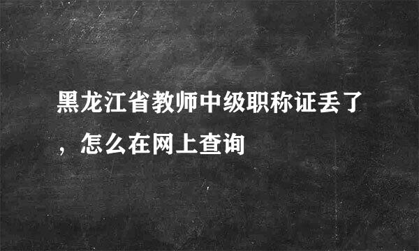 黑龙江省教师中级职称证丢了，怎么在网上查询