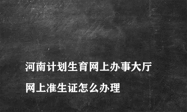 
河南计划生育网上办事大厅 网上准生证怎么办理
