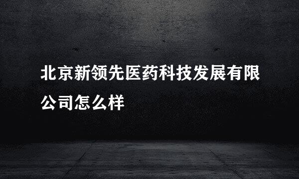 北京新领先医药科技发展有限公司怎么样