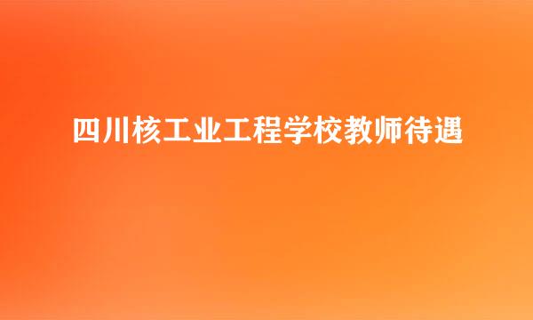 四川核工业工程学校教师待遇