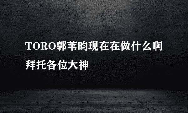 TORO郭苇昀现在在做什么啊拜托各位大神