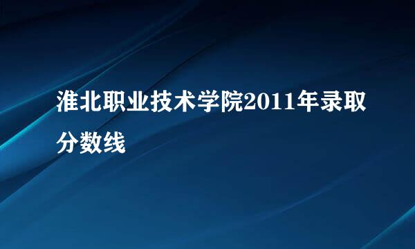 淮北职业技术学院2011年录取分数线