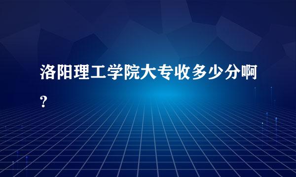 洛阳理工学院大专收多少分啊?