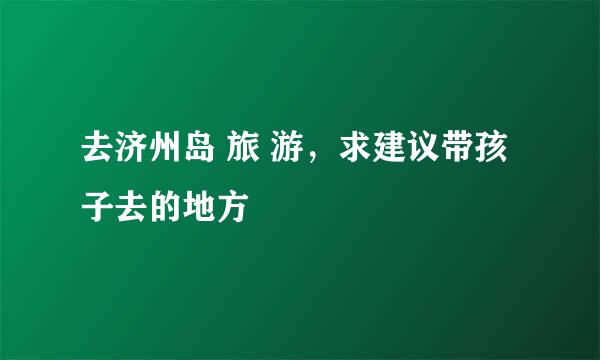 去济州岛 旅 游，求建议带孩子去的地方