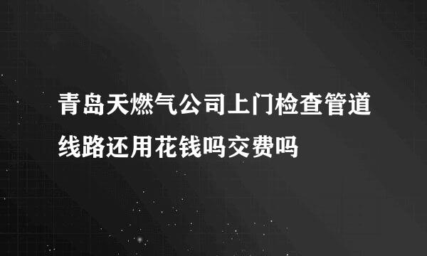 青岛天燃气公司上门检查管道线路还用花钱吗交费吗