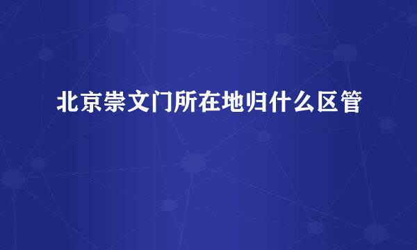 北京崇文门所在地归什么区管