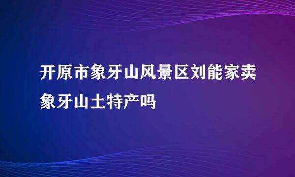 开原市象牙山风景区刘能家卖象牙山土特产吗