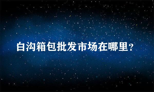 白沟箱包批发市场在哪里？