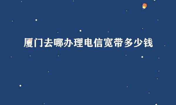 厦门去哪办理电信宽带多少钱