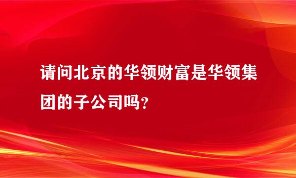 请问北京的华领财富是华领集团的子公司吗？