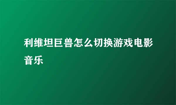 利维坦巨兽怎么切换游戏电影音乐