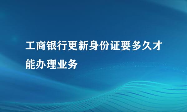 工商银行更新身份证要多久才能办理业务