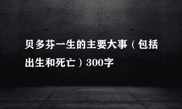 贝多芬一生的主要大事（包括出生和死亡）300字