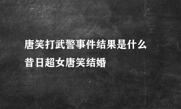 唐笑打武警事件结果是什么 昔日超女唐笑结婚