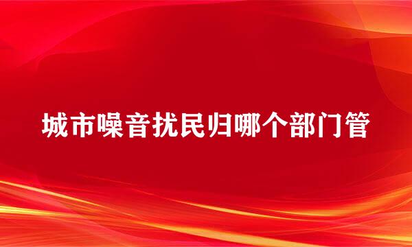 城市噪音扰民归哪个部门管