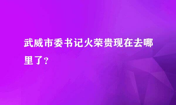 武威市委书记火荣贵现在去哪里了？