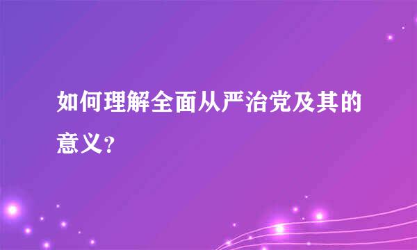 如何理解全面从严治党及其的意义？