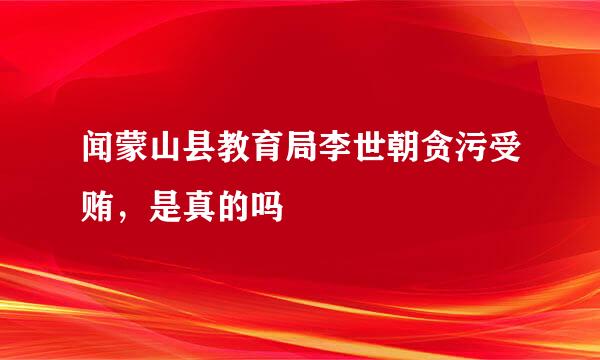 闻蒙山县教育局李世朝贪污受贿，是真的吗