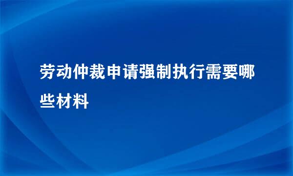 劳动仲裁申请强制执行需要哪些材料