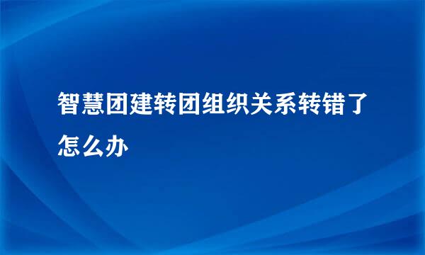 智慧团建转团组织关系转错了怎么办