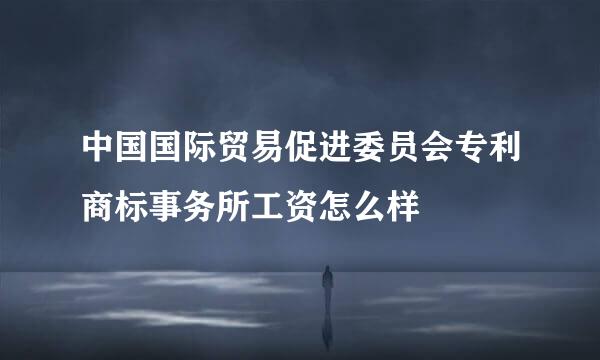 中国国际贸易促进委员会专利商标事务所工资怎么样