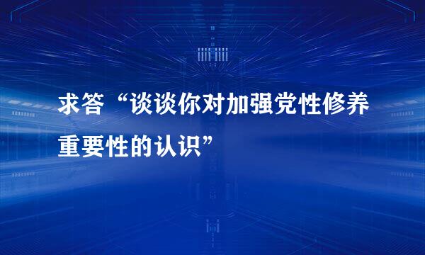 求答“谈谈你对加强党性修养重要性的认识”