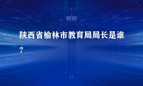 陕西省榆林市教育局局长是谁？