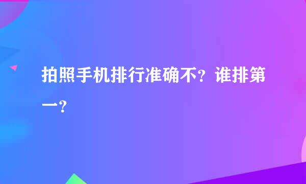 拍照手机排行准确不？谁排第一？