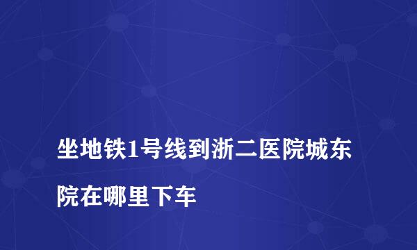 
坐地铁1号线到浙二医院城东院在哪里下车
