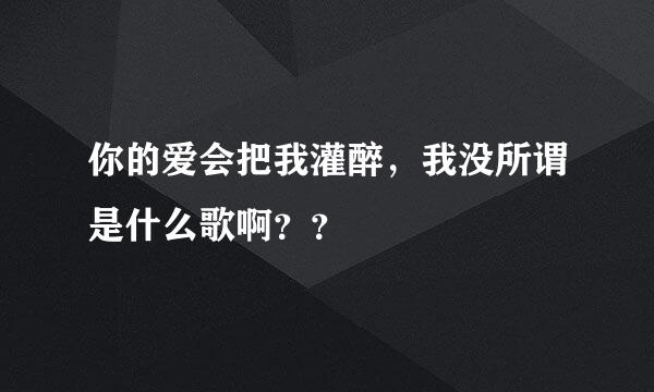 你的爱会把我灌醉，我没所谓是什么歌啊？？