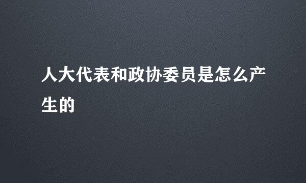 人大代表和政协委员是怎么产生的