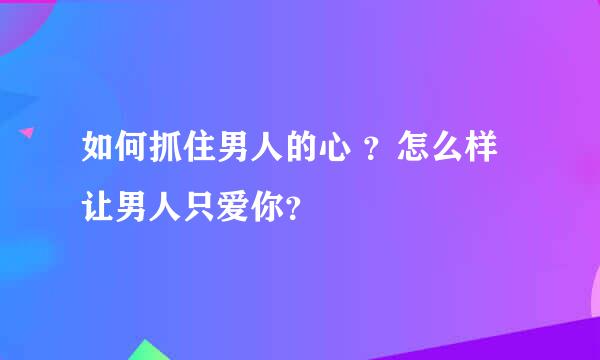 如何抓住男人的心 ？怎么样让男人只爱你？