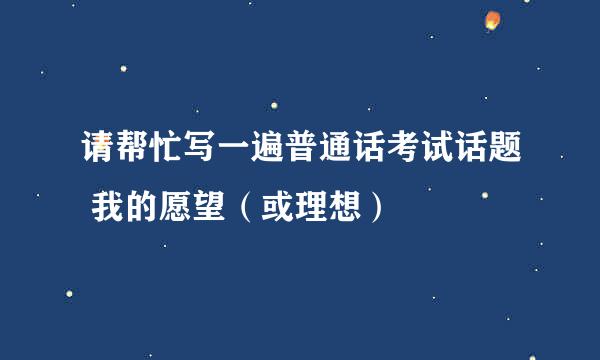 请帮忙写一遍普通话考试话题 我的愿望（或理想）