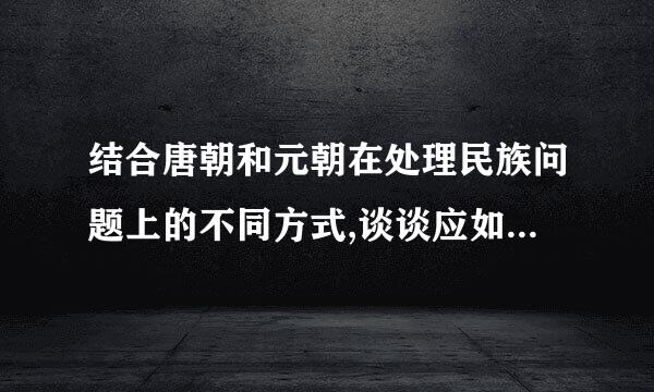 结合唐朝和元朝在处理民族问题上的不同方式,谈谈应如何处理民族关系? 谢谢