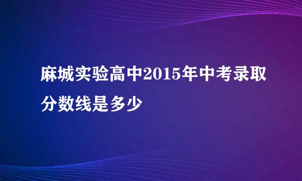 麻城实验高中2015年中考录取分数线是多少