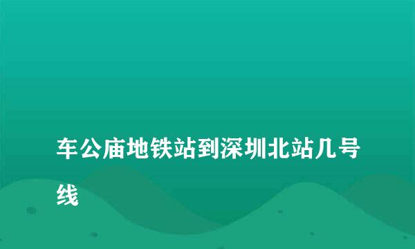 
车公庙地铁站到深圳北站几号线
