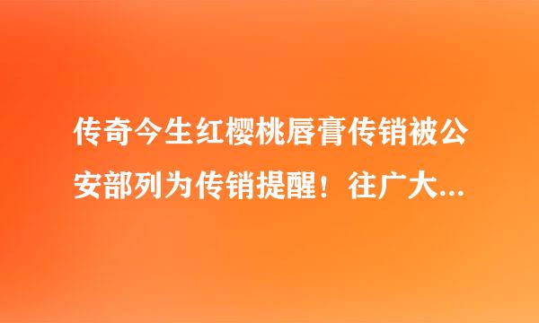 传奇今生红樱桃唇膏传销被公安部列为传销提醒！往广大网友积极就近举报提供证据一起打掉这个传销组织？