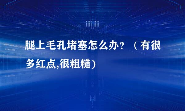 腿上毛孔堵塞怎么办？（有很多红点,很粗糙)