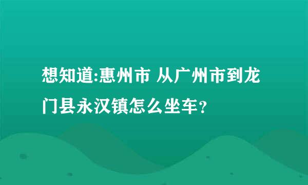 想知道:惠州市 从广州市到龙门县永汉镇怎么坐车？