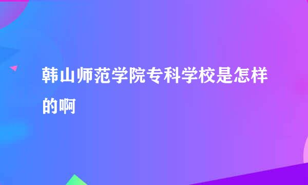 韩山师范学院专科学校是怎样的啊