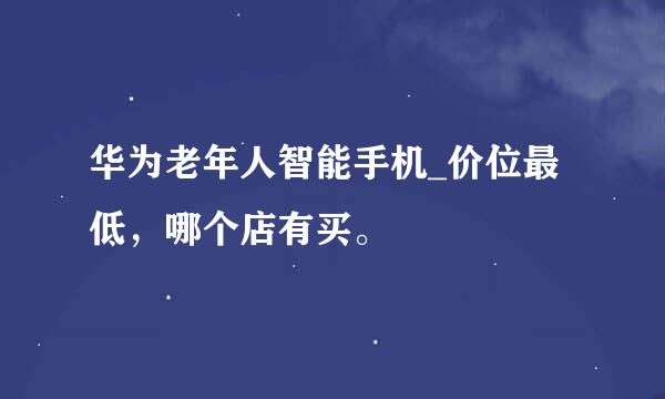 华为老年人智能手机_价位最低，哪个店有买。