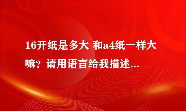 16开纸是多大 和a4纸一样大嘛？请用语言给我描述出来 比如比如“16开纸的大小大概是一本新华字典