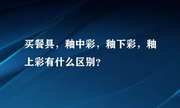 买餐具，釉中彩，釉下彩，釉上彩有什么区别？