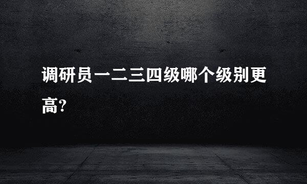 调研员一二三四级哪个级别更高?