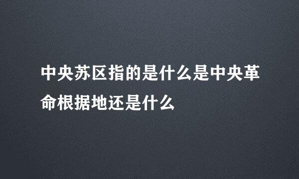 中央苏区指的是什么是中央革命根据地还是什么