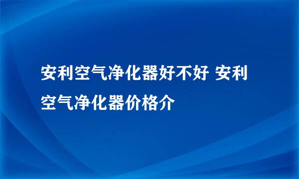 安利空气净化器好不好 安利空气净化器价格介