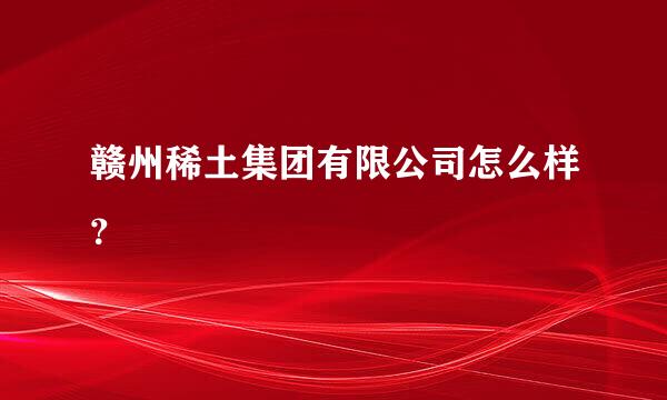 赣州稀土集团有限公司怎么样？