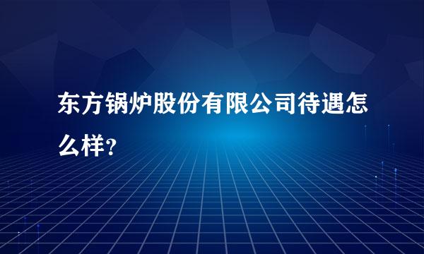 东方锅炉股份有限公司待遇怎么样？