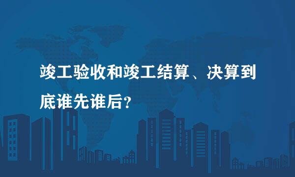 竣工验收和竣工结算、决算到底谁先谁后？