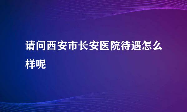 请问西安市长安医院待遇怎么样呢